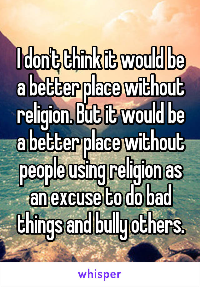 I don't think it would be a better place without religion. But it would be a better place without people using religion as an excuse to do bad things and bully others.