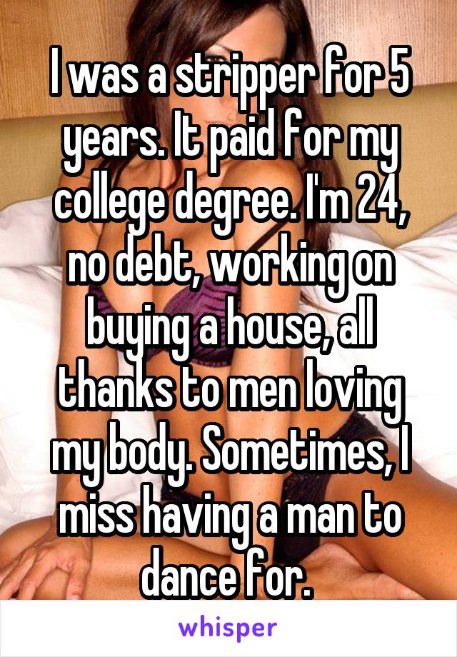 I was a stripper for 5 years. It paid for my college degree. I'm 24, no debt, working on buying a house, all thanks to men loving my body. Sometimes, I miss having a man to dance for. 