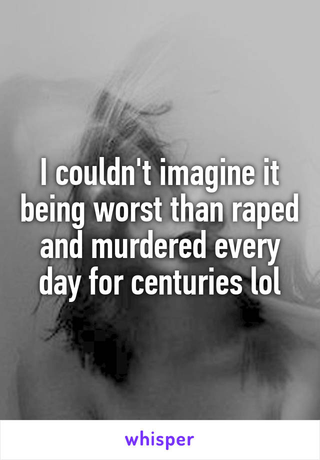 I couldn't imagine it being worst than raped and murdered every day for centuries lol