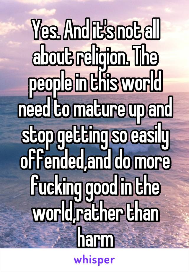 Yes. And it's not all about religion. The people in this world need to mature up and stop getting so easily offended,and do more fucking good in the world,rather than harm