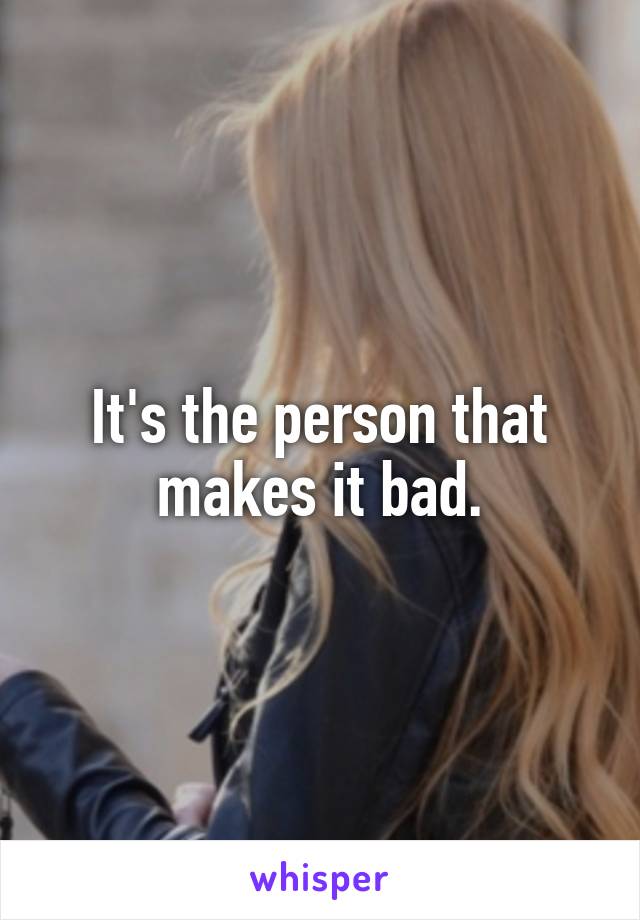 It's the person that makes it bad.