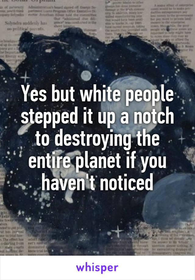 Yes but white people stepped it up a notch to destroying the entire planet if you haven't noticed