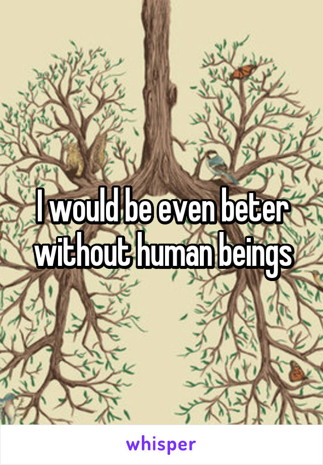 I would be even beter without human beings