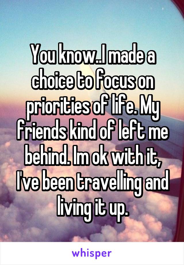 You know..I made a choice to focus on priorities of life. My friends kind of left me behind. Im ok with it, I've been travelling and living it up.