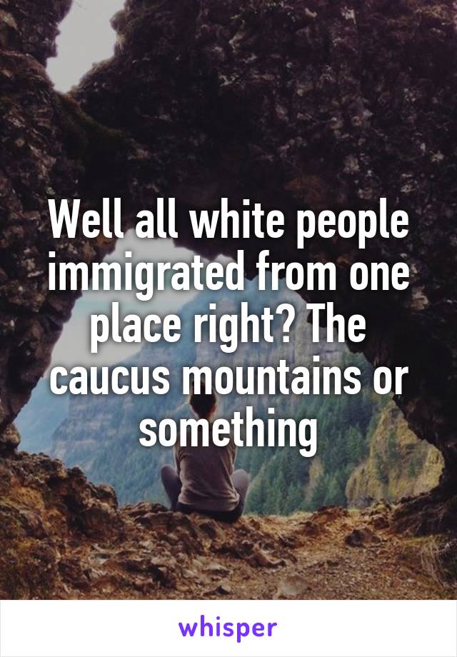 Well all white people immigrated from one place right? The caucus mountains or something