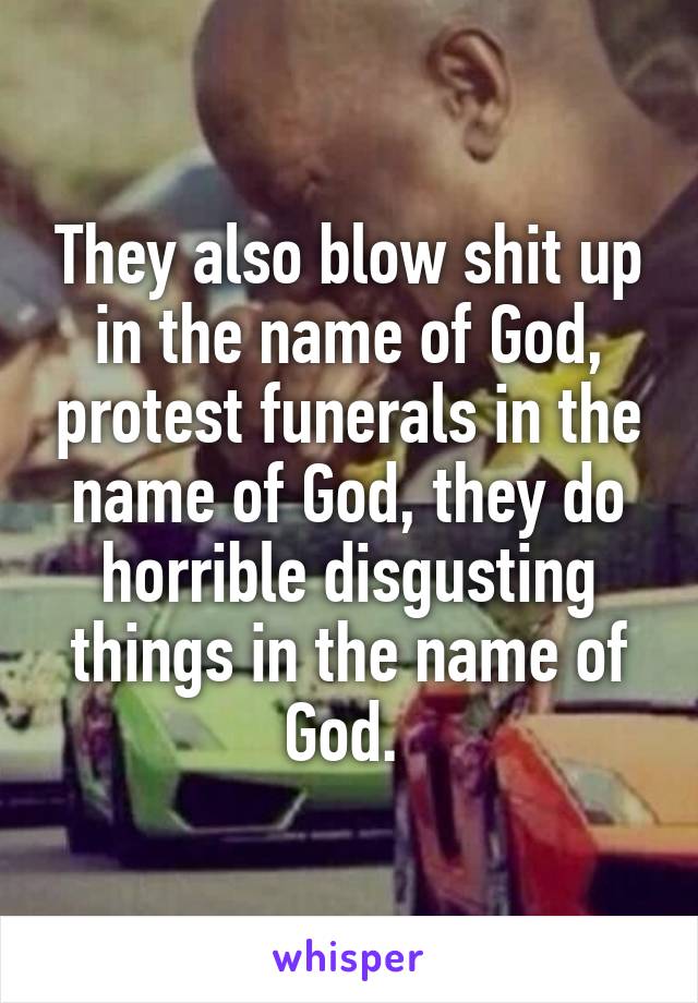 They also blow shit up in the name of God, protest funerals in the name of God, they do horrible disgusting things in the name of God. 