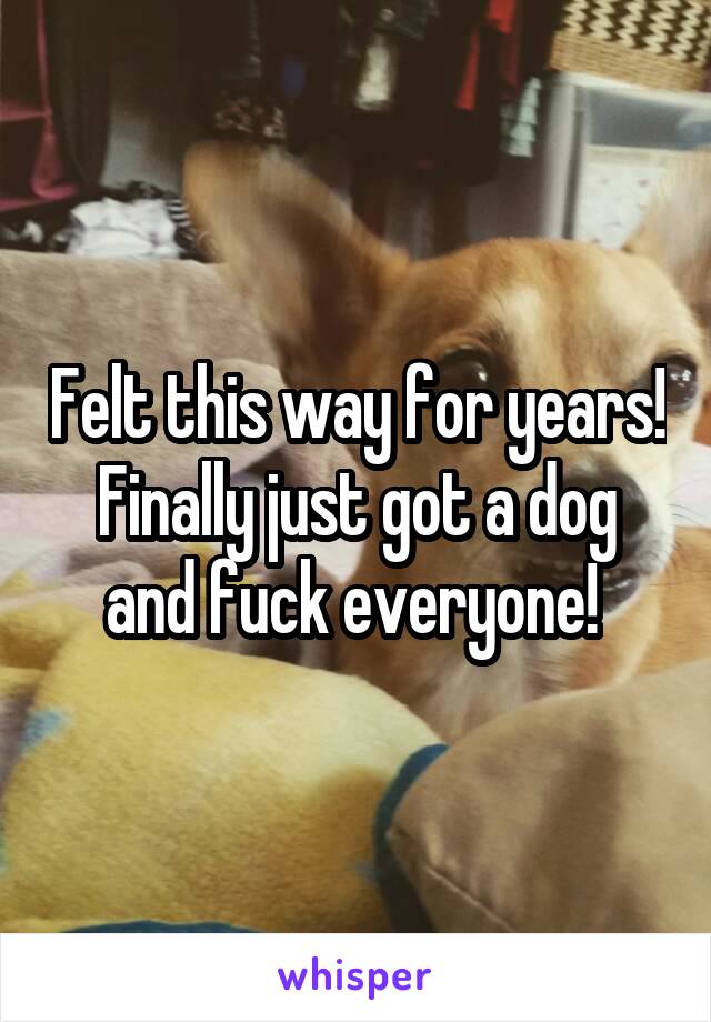 Felt this way for years!
Finally just got a dog and fuck everyone! 