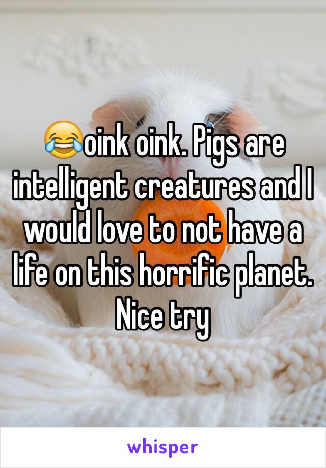 😂oink oink. Pigs are intelligent creatures and I would love to not have a life on this horrific planet. Nice try