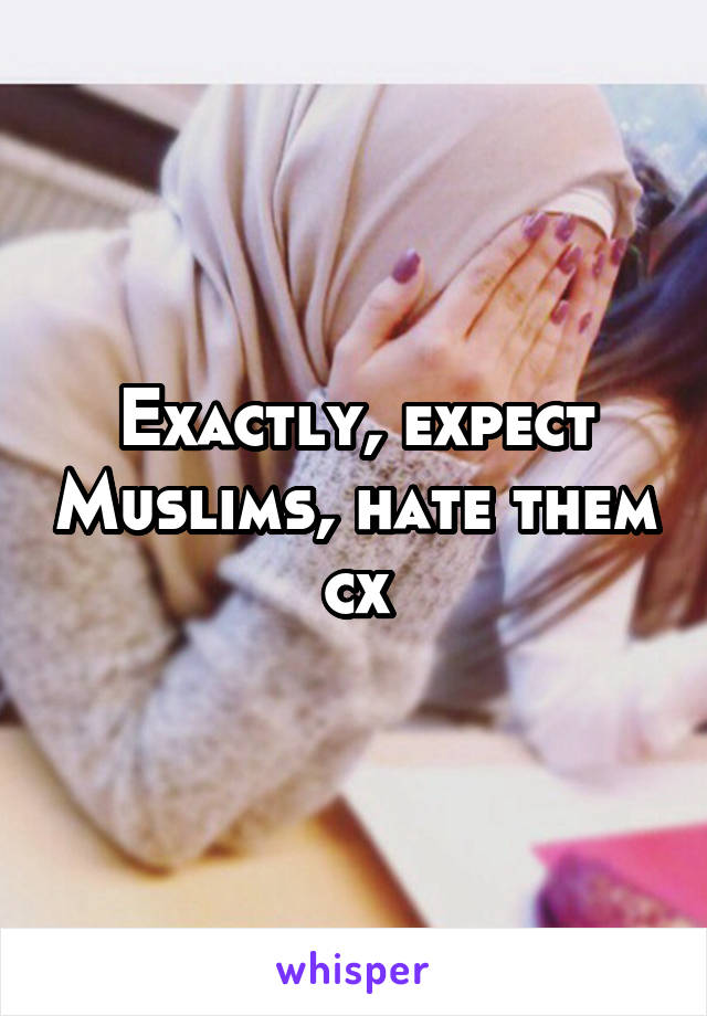 Exactly, expect Muslims, hate them cx