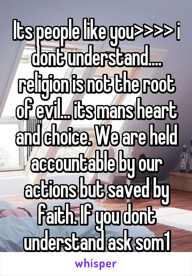 Its people like you>>>> i dont understand.... religion is not the root of evil... its mans heart and choice. We are held accountable by our actions but saved by faith. If you dont understand ask som1