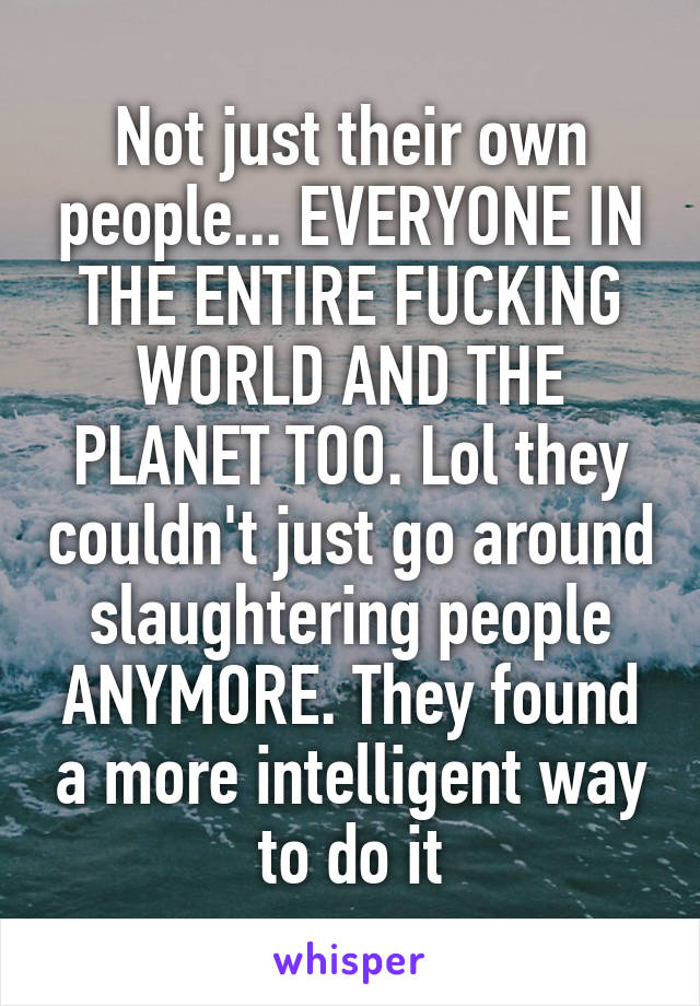 Not just their own people... EVERYONE IN THE ENTIRE FUCKING WORLD AND THE PLANET TOO. Lol they couldn't just go around slaughtering people ANYMORE. They found a more intelligent way to do it