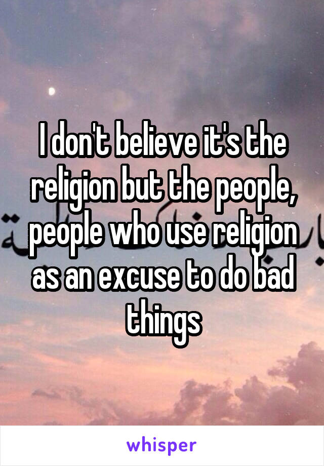 I don't believe it's the religion but the people, people who use religion as an excuse to do bad things