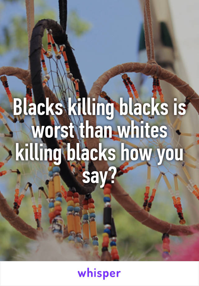 Blacks killing blacks is worst than whites killing blacks how you say?