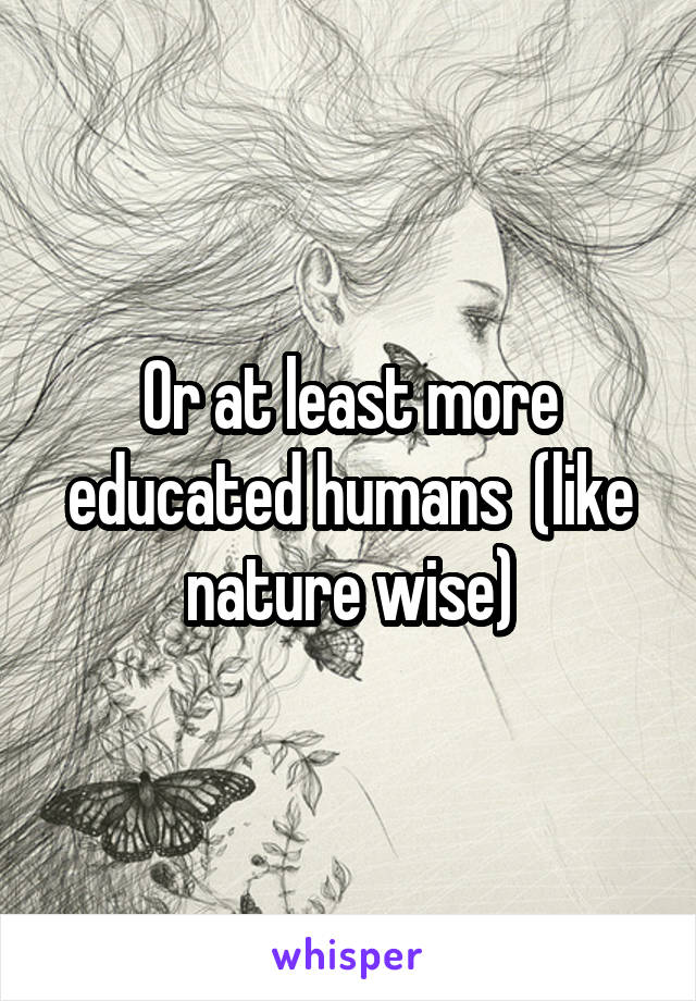 Or at least more educated humans  (like nature wise)