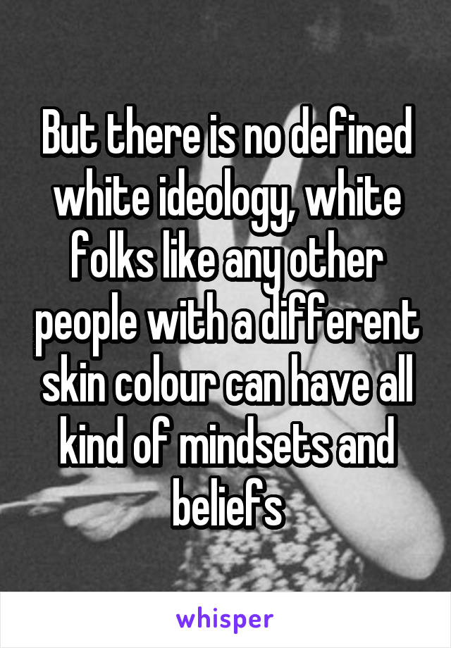 But there is no defined white ideology, white folks like any other people with a different skin colour can have all kind of mindsets and beliefs