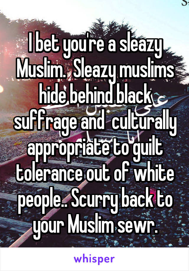 I bet you're a sleazy Muslim.  Sleazy muslims hide behind black suffrage and  culturally appropriate to guilt tolerance out of white people.. Scurry back to your Muslim sewr.