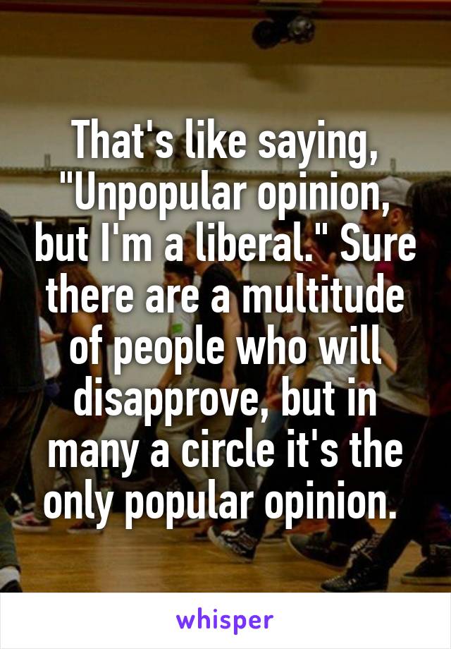 That's like saying, "Unpopular opinion, but I'm a liberal." Sure there are a multitude of people who will disapprove, but in many a circle it's the only popular opinion. 