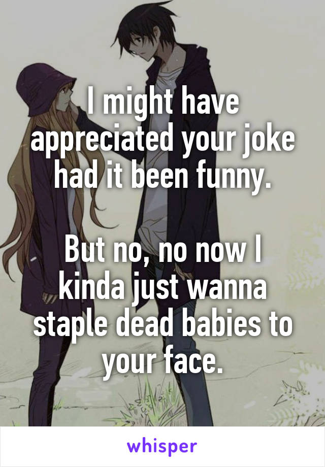 I might have appreciated your joke had it been funny.

But no, no now I kinda just wanna staple dead babies to your face.