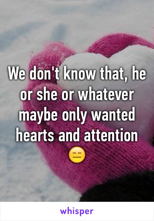 We don't know that, he or she or whatever maybe only wanted hearts and attention 😑