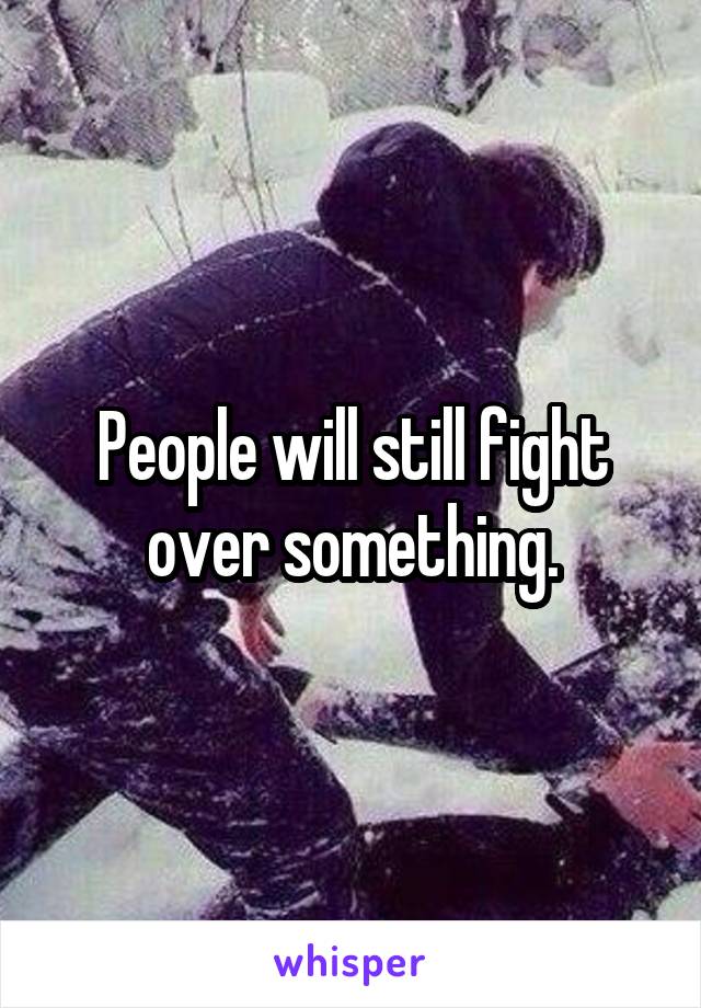 People will still fight over something.