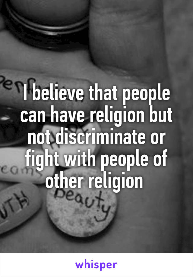 I believe that people can have religion but not discriminate or fight with people of other religion 