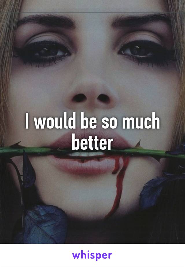 I would be so much better