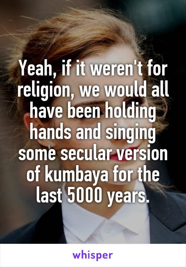 Yeah, if it weren't for religion, we would all have been holding hands and singing some secular version of kumbaya for the last 5000 years.