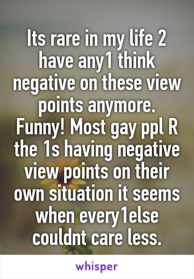 Its rare in my life 2 have any1 think negative on these view points anymore. Funny! Most gay ppl R the 1s having negative view points on their own situation it seems when every1else couldnt care less.