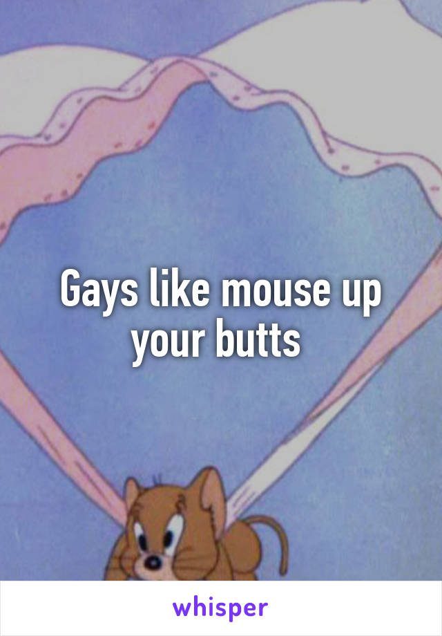 Gays like mouse up your butts 