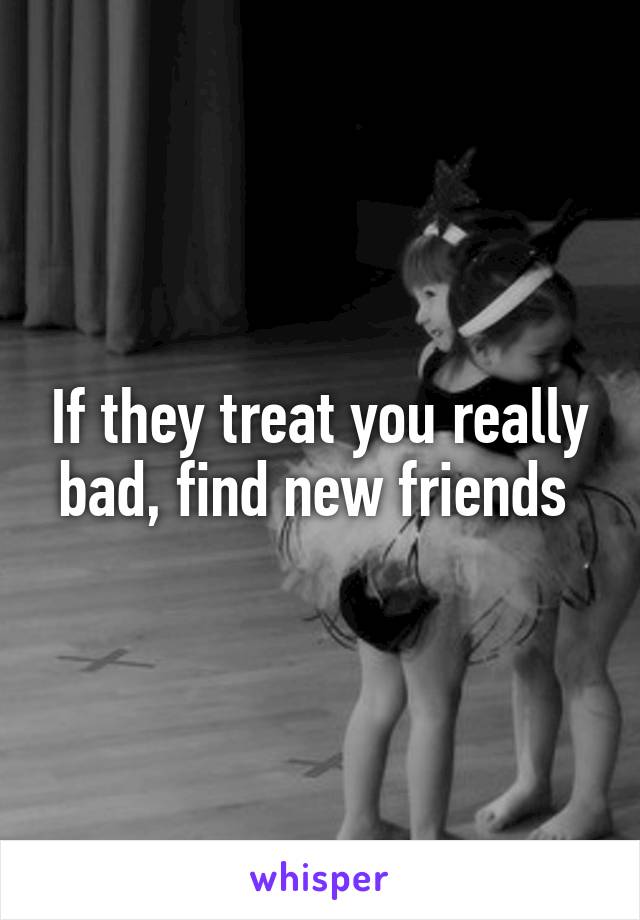 If they treat you really bad, find new friends 
