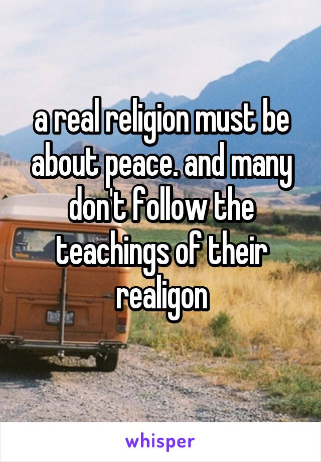 a real religion must be about peace. and many don't follow the teachings of their realigon
