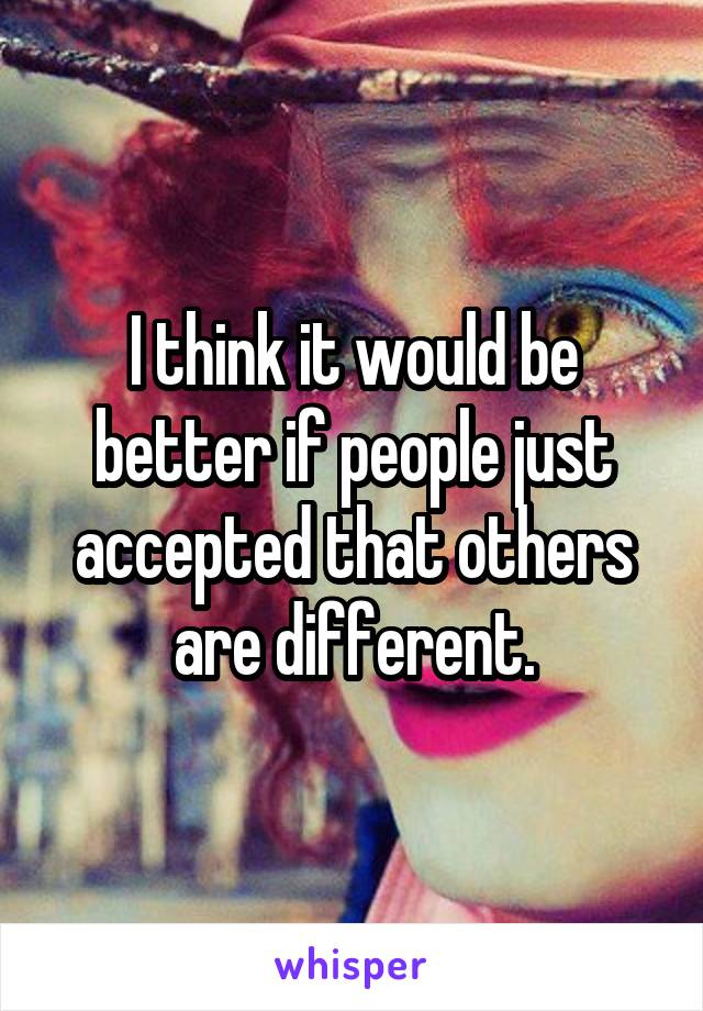 I think it would be better if people just accepted that others are different.