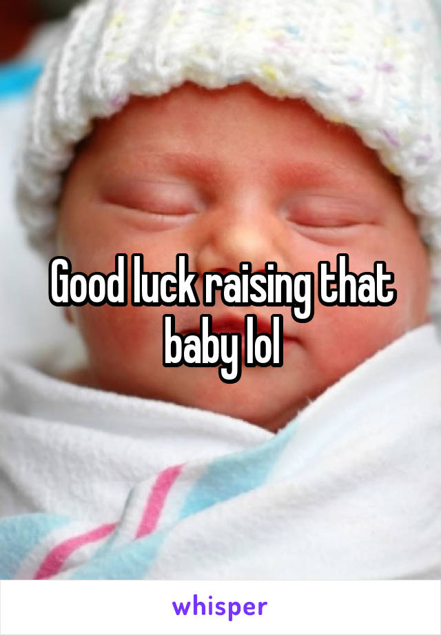 Good luck raising that baby lol