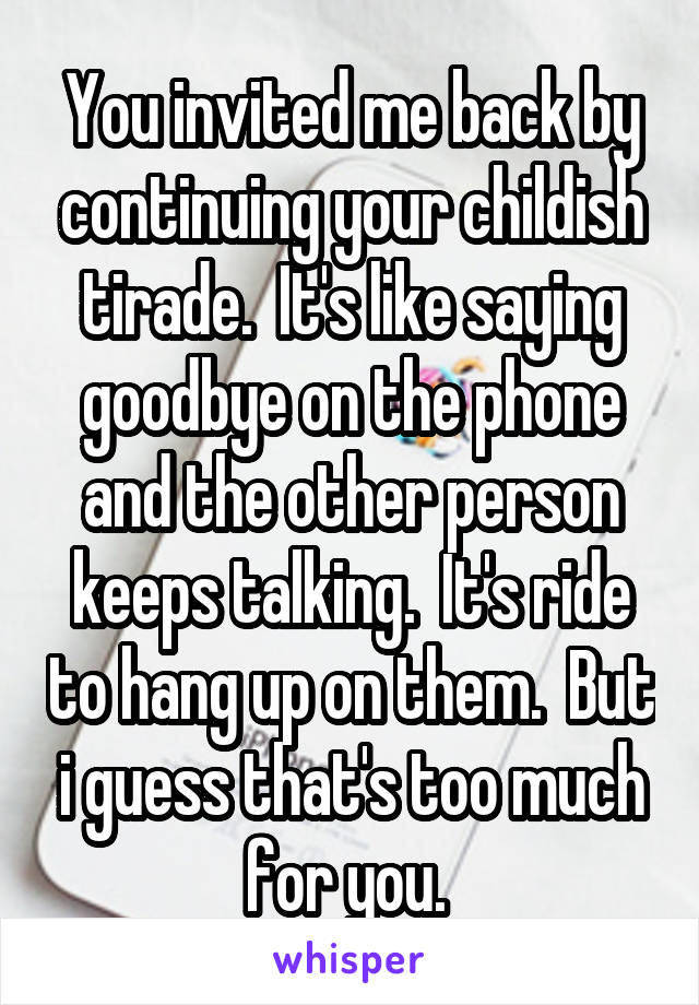 You invited me back by continuing your childish tirade.  It's like saying goodbye on the phone and the other person keeps talking.  It's ride to hang up on them.  But i guess that's too much for you. 