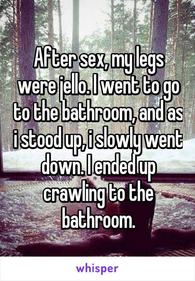 After sex, my legs were jello. I went to go to the bathroom, and as i stood up, i slowly went down. I ended up crawling to the bathroom.