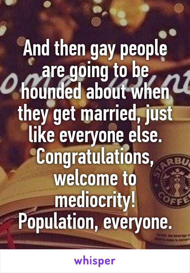 And then gay people are going to be hounded about when they get married, just like everyone else. Congratulations, welcome to mediocrity! Population, everyone.