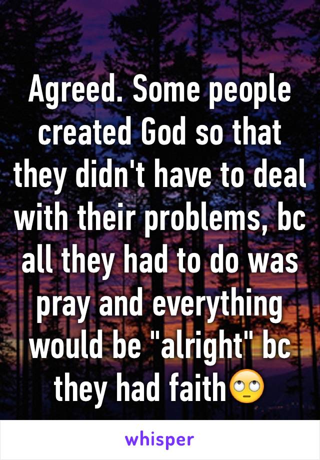 Agreed. Some people created God so that they didn't have to deal with their problems, bc all they had to do was pray and everything would be "alright" bc they had faith🙄