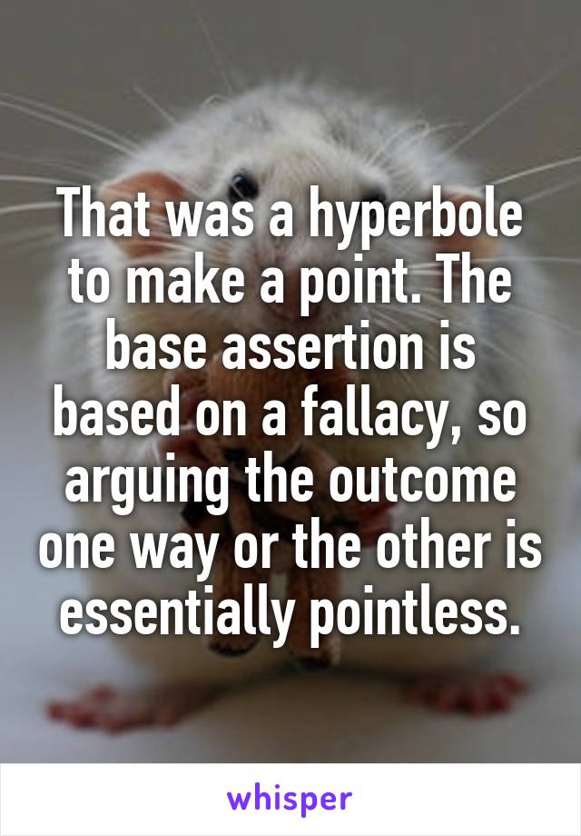 That was a hyperbole to make a point. The base assertion is based on a fallacy, so arguing the outcome one way or the other is essentially pointless.