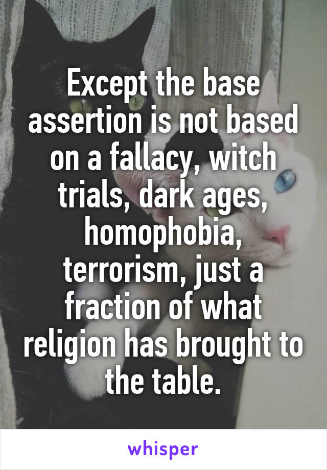 Except the base assertion is not based on a fallacy, witch trials, dark ages, homophobia, terrorism, just a fraction of what religion has brought to the table.