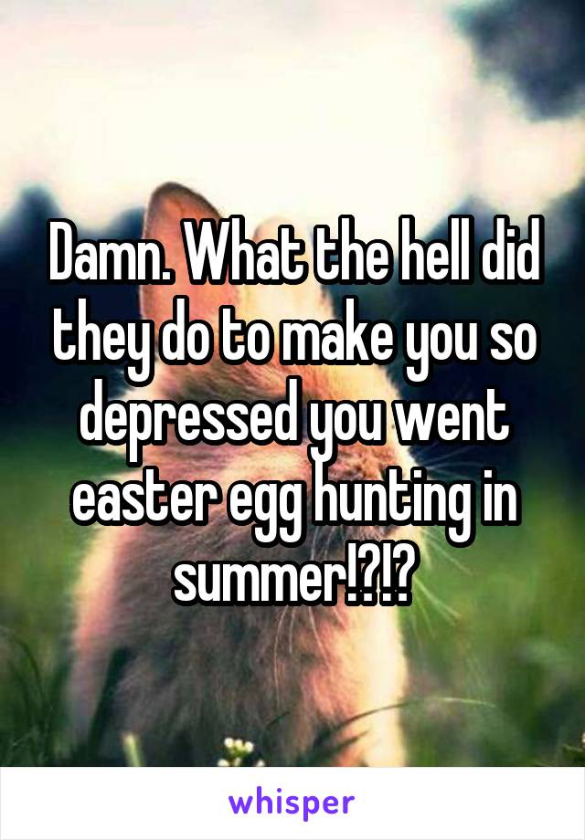 Damn. What the hell did they do to make you so depressed you went easter egg hunting in summer!?!?