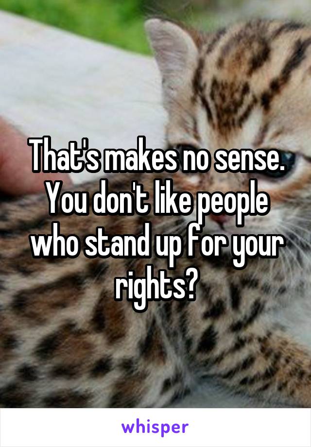 That's makes no sense. You don't like people who stand up for your rights?
