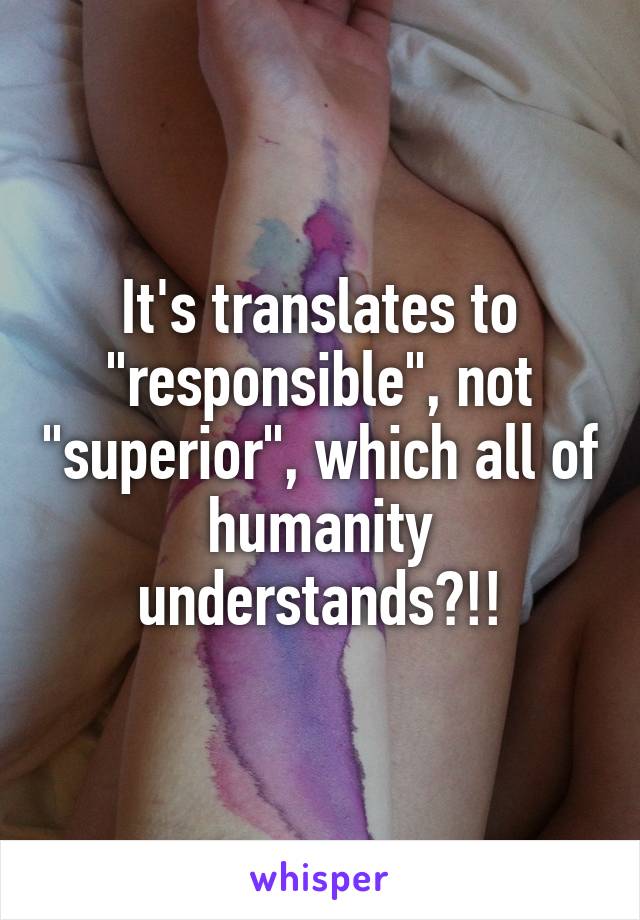 It's translates to "responsible", not "superior", which all of humanity understands?!!