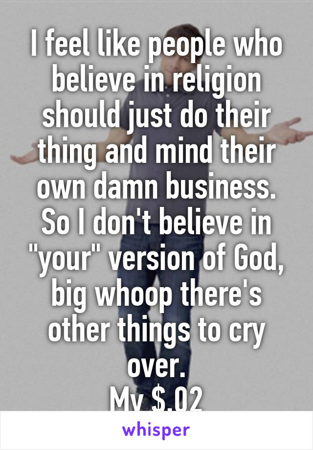 I feel like people who believe in religion should just do their thing and mind their own damn business. So I don't believe in "your" version of God, big whoop there's other things to cry over.
My $.02