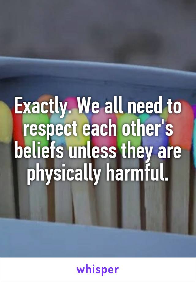 Exactly. We all need to respect each other's beliefs unless they are physically harmful.