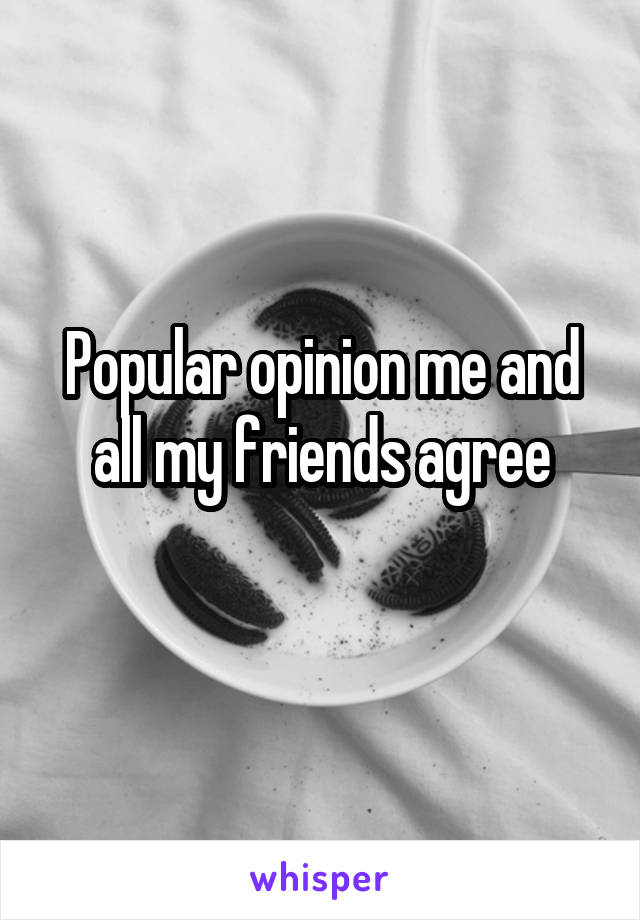 Popular opinion me and all my friends agree
