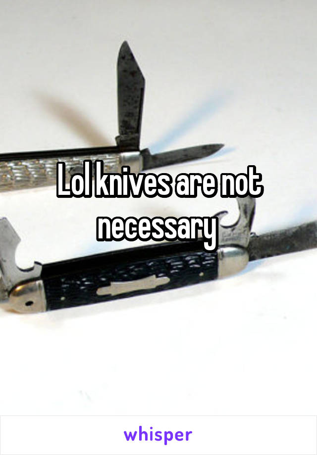 Lol knives are not necessary 
