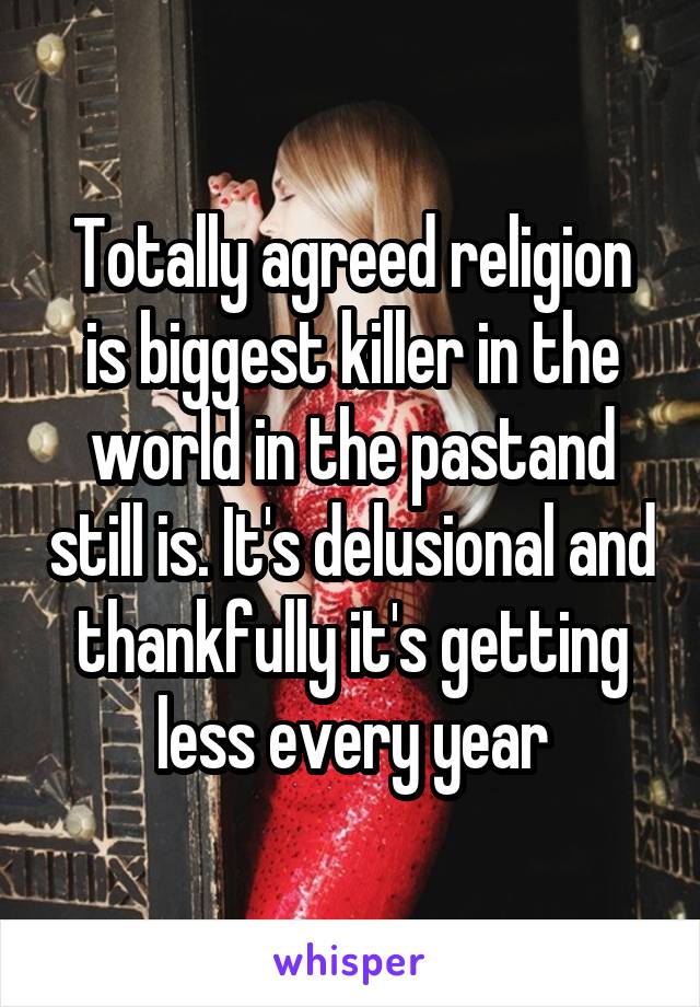 Totally agreed religion is biggest killer in the world in the pastand still is. It's delusional and thankfully it's getting less every year