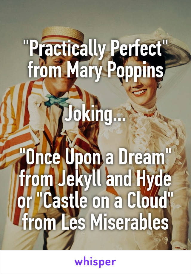 "Practically Perfect" from Mary Poppins

Joking...

"Once Upon a Dream" from Jekyll and Hyde or "Castle on a Cloud" from Les Miserables