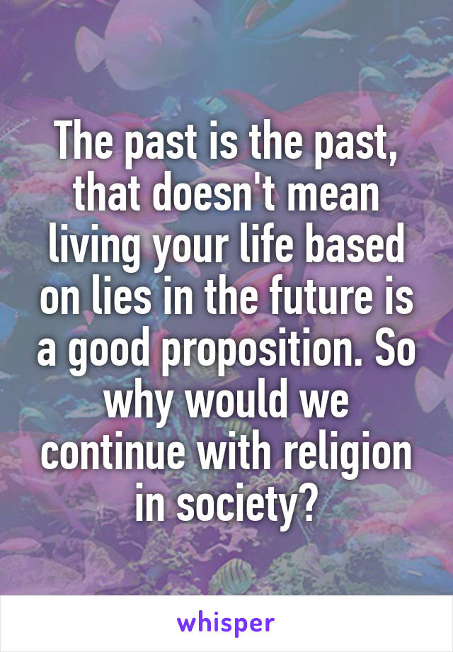 The past is the past, that doesn't mean living your life based on lies in the future is a good proposition. So why would we continue with religion in society?