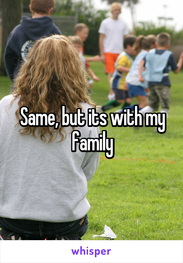 Same, but its with my family